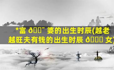*
富 🐯 婆的出生时辰(越老越旺夫有钱的出生时辰 🍀 女)